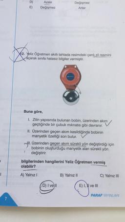 e
T
7
D)
E)
Azalır
Değişmez
Değişmez
Artar
X12. Yeliz Öğretmen akıllı tahtada resimdeki çanlı zil resmini
açarak sınıfa hatasız bilgiler vermiştir.
Buna göre,
1. Zilin yapısında bulunan bobin, üzerinden akım
akim
geçtiğinde bir çubuk mıknatıs gibi davranır.
II. Üzerinden geçen akım kesildiğinde bobinin
manyetik özelliği son bulur.
III. Üzerinden geçen akım sürekli yön değiştirdiği için
bobinin oluşturduğu manyetik alan sürekli yön
değiştirir.
bilgilerinden hangilerini Yeliz Öğretmen vermiş
olabilir?
A) Yalnız I
D) I vell
B) Yalnız II
E) I, ve III
C) Yalnız III
PARAF YAYINLARI