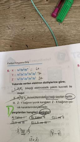 Karbon Kimyasına Giriş
6. X: 1s²2s²2p4 GA
Y: 1s²2s²2p 3s²3p5 7
Z: 1s²2s²2p 3s²3p¹ JA
proche
Dragi
Yukarıda verilen elektron dizilişlerine göre;
1. Z₂X bileşiği elektrostatik çekim kuvveti ile
biabros Coluşur.
Il ve Ymoleküllerindeki pi bağı sayıları eşittir.
III. Z-Y bağının iyonik karakteri Z-X bağının iyo-
nik karakterinden fazladır.
yargılardan hangileri yanlıştır?
(B) Yalnız 11
A) Yalnız
D) H ve III
E) ve t
A
OHO
IX=XI
C) Lve II
0-1
9.