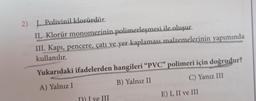 2) L. Polivinil klorürdür.
II. Klorür monomerinin polimerleşmesi ile oluşur.
III. Kapı, pencere, çatı ve yer kaplaması malzemelerinin yapımında
kullanılır.
Yukarıdaki ifadelerden hangileri "PVC" polimeri için doğrudur?
A) Yalnız I
B) Yalnız II
C) Yanız III
D) I ve III
E) I, II ve III