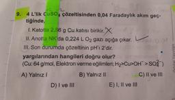 Qoyma 0,02mal
9. 4 L'lik CuSO4 çözeltisinden 0,04 Faradaylık akım geç-
+2-2
tiğinde,
1. Katotta 2,56 g Cu katısı birikir.X
II. Anotta NK'da 0,224 L O₂ gazı açığa çıkar. L
III. Son durumda çözeltinin pH'ı 2'dir.
yargılarından hangileri doğru olur?
(Cu: 64 g/mol, Elektron verme eğilimleri; H₂>Cu>OH > SO2)
A) Yalnız I
B) Yalnız II
C) II ve III
D) I ve III
E) I, II ve III
Orbital Yayınları