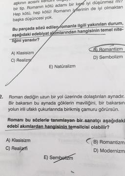 2.
aşkının acısını ke
bir tip. Romanın kötü adamı bir kere iyi düşünmez mi?
Hep kötü, hep kötü! Romanın iyilerinin de iyi olmaktan
başka düşüncesi yok.
Bu parçada sözü edilen romanla ilgili yakınılan durum,
aşağıdaki edebiyat akımlarından hangisinin temel nite-
Tiğini yansıtır?
A) Klasisizm
C) Realizm
E) Natüralizm
Roman dediğin uzun bir yol üzerinde dolaştırılan aynadır.
Bir bakarsın bu aynada göklerin maviliğini, bir bakarsın
yolun irili ufaklı çukurlarında birikmiş çamuru görürsün.
A) Klasisizm
C) Realizm
B) Romantizm
D) Sembolizm
Romanı bu sözlerle tanımlayan bir sanatçı aşağıdaki
edebî akımlardan hangisinin temsilcisi olabilir?
E) Sembelizm
B) Romantizm
D) Modernizm