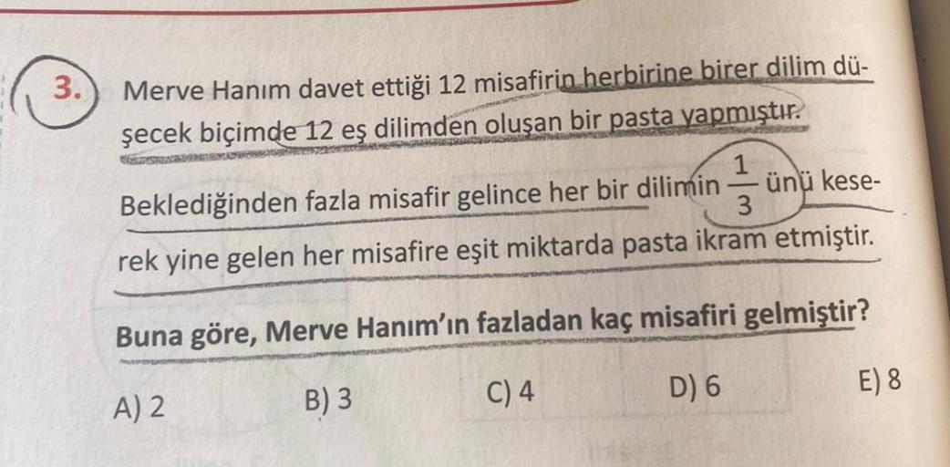 3.
Merve Hanım davet ettiği 12 misafirin herbirine birer dilim dü-
şecek biçimde 12 eş dilimden oluşan bir pasta yapmıştır.
Beklediğinden fazla misafir gelince her bir dilimin
ünü kese-
3
rek yine gelen her misafire eşit miktarda pasta ikram etmiştir.
Buna