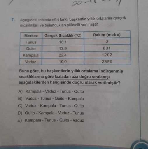 7. Aşağıdaki tabloda dört farklı başkentin yıllık ortalama gerçek
sıcaklıkları ve bulundukları yükselti verilmiştir
Merkez Gerçek Sıcaklık (°C)
Tunus
Quito
Kampala
Vaduz
18,1
13,9
22,4
10,0
Rakım (metre)
A) Kampala - Vaduz - Tunus - Quito
B) Vaduz - Tunus 