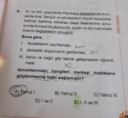 2.
XI. ve XIII. yüzyıllarda Papaların destekleriyle Avru-
pa'da Kral, Senyör ve şövalyelerin büyük topluluklar
halinde katılmış oldukları Haçlı Seferlerinin sonu-
cunda Avrupa'da ekonomik, siyasi ve dini bakımdan
önemli değişiklikler olmuştur.
Buna göre,
1. feodalitenin zayıflaması, -
II. skolastik düşüncenin gerilemesi, t
III. barut ve kağıt gibi teknik gelişmelerin öğrenil-
mesi
durumlarından hangileri merkezi_krallıkların
güçlenmesine katkı sağlamıştır?
A) Yalnız I
D) I ve II
B) Yalnız II
ÇÖZ KAZAN
C) Yalnız III
E) I, II ve III
713