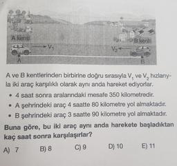 A kenti
A
V₁
V₂*
D) 10
the
B kenti
B
A ve B kentlerinden birbirine doğru sırasıyla V, ve V₂ hızlarıy-
la iki araç karşılıklı olarak aynı anda hareket ediyorlar.
2
• 4 saat sonra aralarındaki mesafe 350 kilometredir.
• A şehrindeki araç 4 saatte 80 kilometre yol almaktadır.
• B şehrindeki araç 3 saatte 90 kilometre yol almaktadır.
Buna göre, bu iki araç aynı anda harekete başladıktan
kaç saat sonra karşılaşırlar?
A) 7
B) 8
C) 9
E) 11