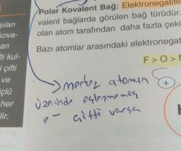 silan
kova-
an
ti kul-
i çifti
ve
çlü
her
Jir.
Polar Kovalent Bağ: Elektronegatifli
valent bağlarda görülen bağ türüdür.
olan atom tarafından daha fazla çeki
Bazı atomlar arasındaki elektronegat
F>O>N
> merkez atomun
üzerinde estamentą
é çifti versa
+
H