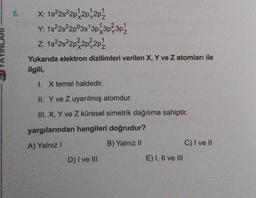 5. X: 1s²2s²2p2p 201½
Y: 1s²2s²2p63s¹3p13p²3p¹
Z: 1s²2s²2p²2p²-2p/
Yukarıda elektron dizilimleri verilen X, Y ve Z atomları ile
ilgili,
I. X temel haldedir.
II. Y ve Z uyarılmış atomdur.
III. X, Y ve Z küresel simetrik dağılıma sahiptir.
yargılarından hangileri doğrudur?
A) Yalnız I
B) Yalnız II
D) I ve III
E) I, II ve III
C) I ve II