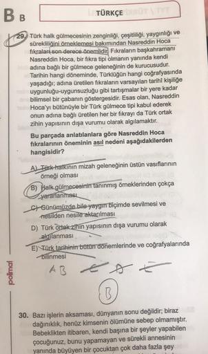 BB
29. Türk halk gülmecesinin zenginliği, çeşitliliği, yaygınlığı ve
sürekliliğini örneklemesi bakımından Nasreddin Hoca
fıkraları son derece önemlidir. Fıkraların başkahramanı
Nasreddin Hoca, bir fikra tipi olmanın yanında kendi
adına bağlı bir gülmece ge