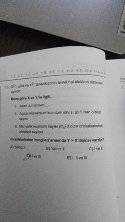 1.E 2 E 3 C 4E 5.B 6. E 7. E 8.D 9. D 10.0 11.A 12.A
10. X. 10Ne ve Y taneciklerinin temel hal elektron dizilimleri
aynıdır.
Buna göre X ve Y ile ilgili,
1. Atom numaraları
II. Açısal momentum kuantum sayısı () 1 olan orbital
sayısı
III. Manyetik kuantum sayısı (m) 0 olan orbitallerindeki
elektron sayıları
niceliklerinden hangileri arasında Y> X ilişkisi vardır?
A) Yalnız I
B) Yalnız II
C) I ve ll
I ve Ill
E) I, II ve III
Per
1.