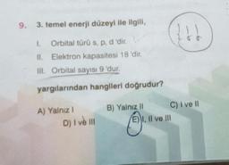 9. 3. temel enerji düzeyi ile ilgili,
I. Orbital türü s, p, d 'dir.
II. Elektron kapasitesi 18 'dir.
III. Orbital sayısı 9 'dur.
yargılarından hangileri doğrudur?
A) Yalnız I
D) I ve III
B) Yalnız II
{↓↓
C) I ve II
I, II ve III