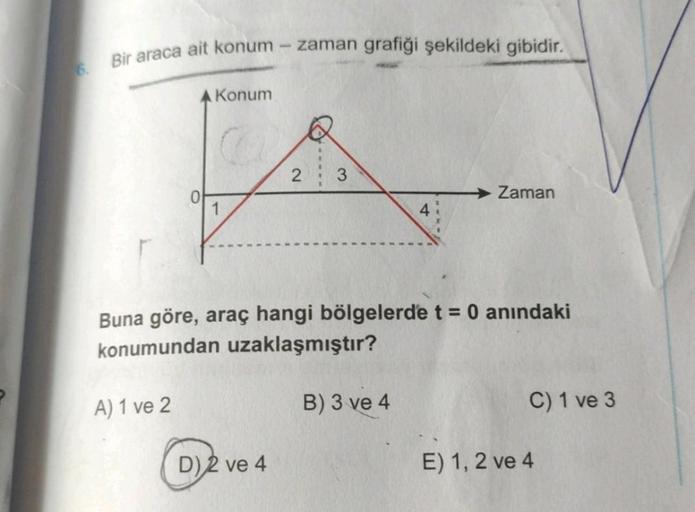 Bir araca ait konum
A Konum
A) 1 ve 2
1
zaman grafiği şekildeki gibidir.
D) 2 ve 4
2
----
Buna göre, araç hangi bölgelerde t = 0 anındaki
konumundan uzaklaşmıştır?
4
B) 3 ve 4
Zaman
C) 1 ve 3
E) 1, 2 ve 4