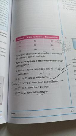 lannin dik
lagiyor
neden on
ardı. Da
aci evier.
daki sod-
en yillar-
ritin yük
öldürü
eceği de
arkadaş
delerden
formülü
bulunur.
dendir.
nama-
0-
3;
1
iz.
2.
Tanecik
X24
TYT
Y
Z
Kütle numarası
40
37
40
Nötron sayısı
20
20
21
20
BX ve
C) Atom yariçap
D) 1. lyontagma
E) XT besignin
Yukarıdaki tabloda bazı elementlerin kütle numara-
ları ve nötron sayıları verilmiştir.
Buna göre aşağıdaki değerlendirmelerden han-
gisi yanlıştır?
A) Proton sayıları arasındaki ilişki X²+ > 2+ > X
şeklindedir.
B) X²+ ile Z tanecikleri izobardır.
c) x²+, Y ve Z¹ tanecikleri izoelektroniktir.
D) X²+ ile Y tanecikleri izotondur.
E) Y ile Z* tanecikleri izotoptur.
-
4.
Yuka
terli
niyo
73
Bu
ya
F