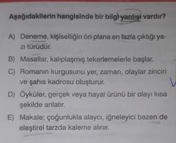 Aşağıdakilerin hangisinde bir bilgi yanlışı vardır?
A) Deneme, kişiselliğin ön plana en fazla çıktığı ya-
zı türüdür.
B) Masallar, kalıplaşmış tekerlemelerle başlar.
C) Romanın kurgusunu yer, zaman, olaylar zinciri
ve şahıs kadrosu oluşturur.
D) Öyküler, gerçek veya hayal ürünü bir olayı kısa
şekilde anlatır.
E) Makale; çoğunlukla alaycı, iğneleyici bazen de
eleştirel tarzda kaleme alınır.