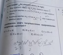 Temel hâldeki 33As element atomu ile ilgili;
Baş kuantum sayısı (n) 4 olan elektron sayısı,
II. Kuantum sayıları n = 3, l = 2 ve m₂ =-1 olan elektron
5
sayısı,
ll. Kuantum sayıları m₁ = 0 ve m =
+2
olan maksimum
elektron sayısı
u
niceliklerinin doğru karşılaştırılması aşağıdakilerden
hangisinde verilmiştir?
1.
A) I>II> III
D) II > III > I
m = + 1/2
B) III > I > I
C) | > ||| > ||
E) III >> ||
15²-25² 2P 35 3P (45², 30° up²³
6
36
4p3
22
3. S
b
S