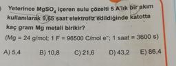 Yeterince MgSO içeren sulu çözelti 5 A'lık bir akım
kullanılarak 9,65 saat elektroliz edildiğinde katotta
kaç gram Mg metali birikir?
(Mg = 24 g/mol; 1 F = 96500 C/mol e; 1 saat = 3600 s)
A) 5,4
B) 10,8
C) 21,6
D) 43,2
E) 86,4