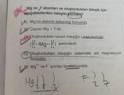 12
Mg ve F atomları ve oluşturdukları bileşik için
aşağıdakilerden hangisi yanlıştır?
VA) Mg'nin elektrik iletkenliği fizikseldir.
BY Capları Mg
Çapları
risid on
Oluşturdukları kararlı bileşiğin Lewis formülü,
F..Mg..F: şeklindedir.
165
Mg > F'dir.
D) Oluşturdukları bileşiğin sistematik adı magnezyum
florürdür.
OHAL
Mg2+ ve F iyonları izoelektroniktir.
Mg 1 & 2
F
#24