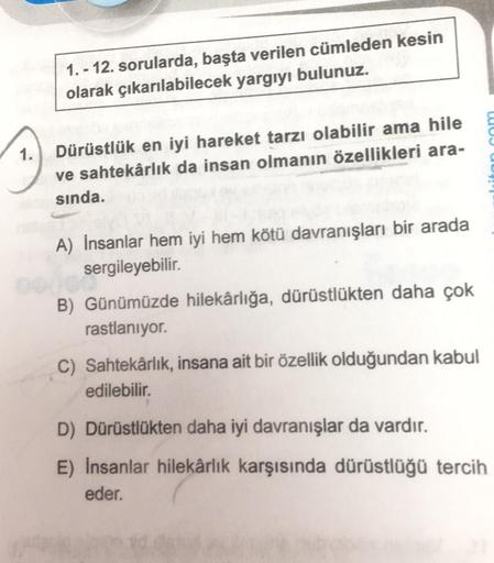 1.-12. sorularda, başta verilen cümleden kesin
olarak çıkarılabilecek yargıyı bulunuz.
Dürüstlük en iyi hareket tarzı olabilir ama hile
ve sahtekârlık da insan olmanın özellikleri ara-
sında.
A) İnsanlar hem iyi hem kötü davranışları bir arada
sergileyebil