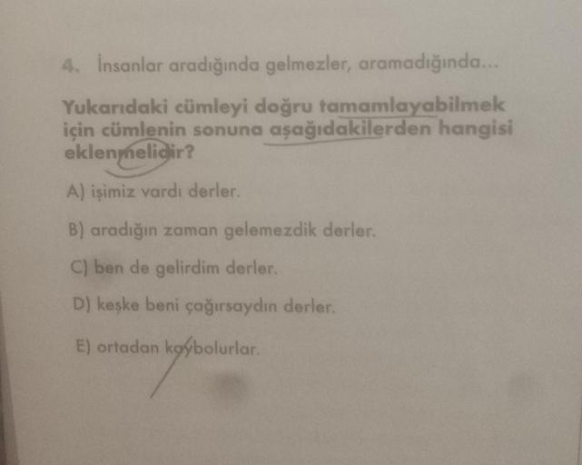 4. İnsanlar aradığında gelmezler, aramadığında...
Yukarıdaki cümleyi doğru tamamlayabilmek
için cümlenin sonuna aşağıdakilerden hangisi
eklenmelidir?
A) işimiz vardı derler.
B) aradığın zaman gelemezdik derler.
C) ben de gelirdim derler.
D) keşke beni çağı