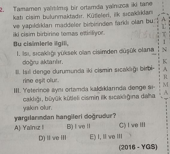 2. Tamamen yalıtılmış bir ortamda yalnızca iki tane
katı cisim bulunmaktadır. Kütleleri, ilk sıcaklıkları
ve yapıldıkları maddeler birbirinden farklı olan bu
iki cisim birbirine temas ettiriliyor.
Bu cisimlerle ilgili,
I. Isı, sıcaklığı yüksek olan cisimde