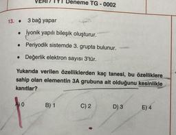 13. .
3 bağ yapar
. İyonik yapılı bileşik oluşturur.
Periyodik sistemde 3. grupta bulunur.
• Değerlik elektron sayısı 3'tür.
●
eneme TG-0002
Yukarıda verilen özelliklerden kaç tanesi, bu özelliklere
sahip olan elementin 3A grubuna ait olduğunu kesinlikle
kanıtlar?
0
B) 1
C) 2
D) 3
E) 4