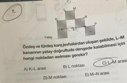 7.
C
M
N
Yatay
Özdeş ve türdeş kare Jevhalardan oluşan şekilde, L-M
kenarının yatay doğrultuda dengede kalabilmesi için
hangi noktadan asılması gerekir?
A) K-L arası
D) M noktası
B) L noktası
C) L-M arası
E) M-N arası