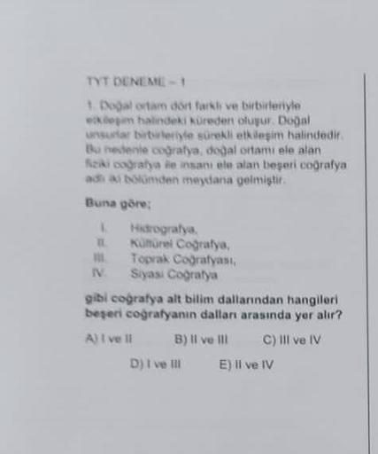 TYT DENEME-1
1. Doğal ortam dört farkir ve birbirleriyle
ekleşim halindeki küreden oluşur. Doğal
unsurlar birbirleriyle sürekli etkileşim halindedir.
Bu nedenie coğrafya, doğal ortamı ele alan
fiziki coğrafya ile insani ele alan beşeri coğrafya
adi ai bölü