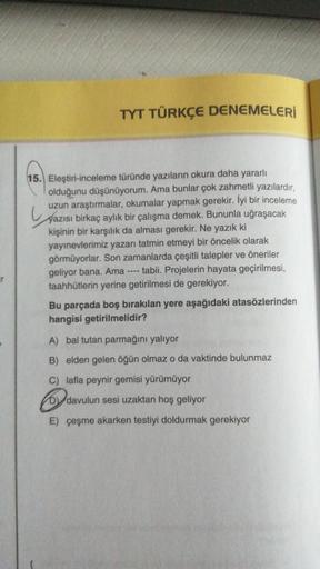 TYT TÜRKÇE DENEMELERİ
15. Eleştiri-inceleme türünde yazıların okura daha yararlı
olduğunu düşünüyorum. Ama bunlar çok zahmetli yazılardır,
uzun araştırmalar, okumalar yapmak gerekir. İyi bir inceleme
yazısı birkaç aylık bir çalışma demek. Bununla uğraşacak