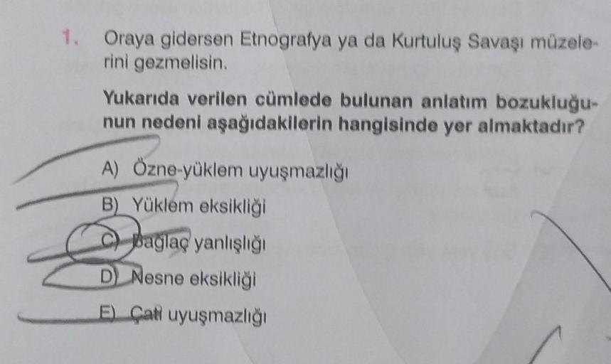 1. Oraya gidersen Etnografya ya da Kurtuluş Savaşı müzele-
rini gezmelisin.
Yukarıda verilen cümlede bulunan anlatım bozukluğu-
nun nedeni aşağıdakilerin hangisinde yer almaktadır?
A) Özne-yüklem uyuşmazlığı
B) Yüklem eksikliği
bağlaç yanlışlığı
D) Nesne e