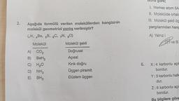 2.
Aşağıda formülü verilen moleküllerden hangisinin
molekül geometrisi yanlış verilmiştir?
(H, Be, 5B, 6C, 7N, 80).
Molekül
A) CO₂
B) BeH₂
C) H₂O
D) NH3
E)
BH3
Molekül şekli
Doğrusal
Açısal
Kırık doğru
Üçgen piramit
Düzlem üçgen
6.
gore;
1. Merkez atom 5A
11. Molekülde ortak
III. Molekül şekli üç
yargılarından hang
A) Yalnız I
Drive
ve Ill
X: 4 karbonlu açık
bondur.
Y: 5 karbonlu halk
dur.
Z: 6 karbonlu açıl
bondur.
Bu bilgilere göre