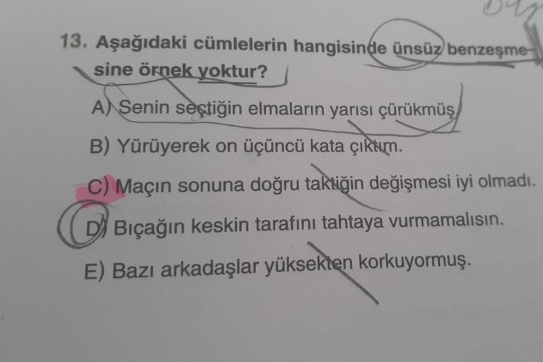 13. Aşağıdaki cümlelerin hangisinde ünsüz benzeşme
sine örnek yoktur?
A) Senin seçtiğin elmaların yarısı çürükmüş
B) Yürüyerek on üçüncü kata çıktım.
C) Maçın sonuna doğru taktiğin değişmesi iyi olmadı.
C Bıçağın keskin tarafını tahtaya vurmamalısın.
E) Ba