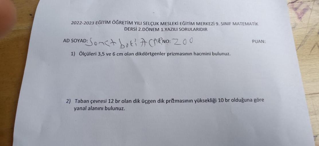 2022-2023 EĞİTİM ÖĞRETİM YILI SELÇUK MESLEKİ EĞİTİM MERKEZİ 9. SINIF MATEMATİK
DERSİ 2.DÖNEM 1.YAZILI SORULARIDIR
AD SOYAD: Some boti A CARNO: 200
1) Ölçüleri 3,5 ve 6 cm olan dikdörtgenler prizmasının hacmini bulunuz.
PUAN:
2) Taban çevresi 12 br olan dik