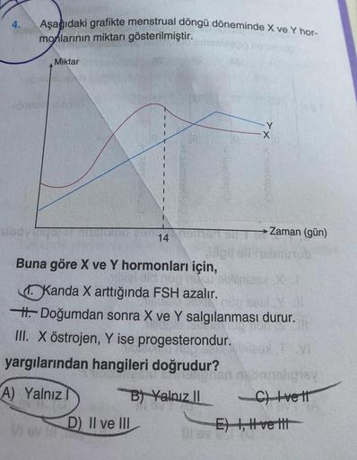 4.
Aşağıdaki grafikte menstrual döngü döneminde X ve Y hor-
monlarının miktarı gösterilmiştir.
Miktar
Vi ev
bato
14
D) II ve III
evig
Buna göre X ve Y hormonları için,
Kanda X arttığında FSH azalır.
H.Doğumdan sonra X ve Y salgılanması durur.
III. X östroj