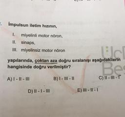 2. Impulsun iletim hızının,
I. miyelinli motor nöron,
II. sinaps,
III. miyelinsiz motor nöron
yapılarında, çoktan aza doğru sıralanışı aşağıdakilerin
dauden
Bes
hangisinde doğru verilmiştir?
A) I-II-III
C) II-III-T
D) II - I - III
B) I-III-II
E) III-II-I