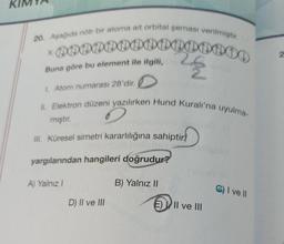 20. Aşağıda nötr bir atoma ait orbital şeması verilmiştir.
* PODDDDDDDDDDDDD
28
Buna göre bu element ile ilgili,
1. Atom numarası 28'dir.
II. Elektron düzeni yazılırken Hund Kuralı'na uyulma-
mıştır.
III. Küresel simetri kararlılığına sahiptir
yargılarından hangileri doğrudur?
A) Yalnız I
D) II ve III
B) Yalnız II
EII ve III
C) I ve II