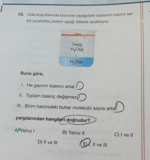 10. Oda koşullarında bulunan aşağıdaki sistemin hacmi sa-
bit sıcaklıkta piston aşağı itilerek azaltılıyor.
Buna göre,
A) Yalnız I
He(g)
H₂O(g)
1. He gazının basıncı artar.
II. Toplam basınç değişmez
end Gruß
III. Birim hacimdeki buhar molekülü sayısı arta