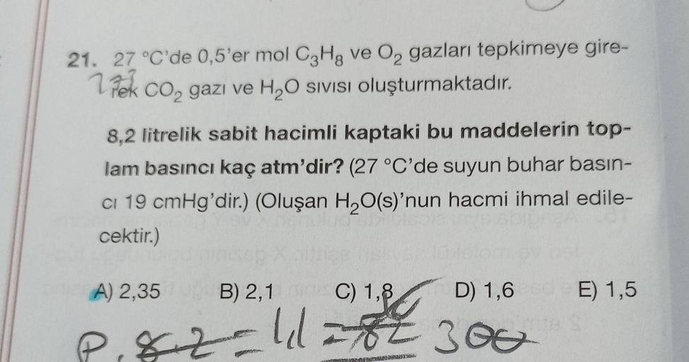 21. 27 °C'de 0,5'er mol C3Hg ve O₂ gazları tepkimeye gire-
CO₂ gazi ve H₂O SIVISI oluşturmaktadır.
ek
8,2 litrelik sabit hacimli kaptaki bu maddelerin top-
lam basıncı kaç atm'dir? (27 °C'de suyun buhar basın-
CI 19 cmHg'dir.) (Oluşan H₂O(s)'nun hacmi ihma