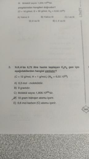 3.
III. Molekül sayısı 1,204.1023'tür.
yargılarından hangileri doğrudur?
(0 = 16 g/mol, S = 32 g/mol, NA = 6,02.1023)
A) Yalnız II
D) II ve III
B) Yalnız III
E) I, II ve III
C) I ve III
A) 0,3 mol - moleküldür.
B) 9 gramdır.
C) Molekül sayısı 1,806.1023'tü