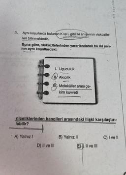 5. Aynı koşullarda bulunan K ve L gibi iki arı sıvının viskozite-
leri bilinmektedir.
Buna göre, viskozitelerinden yararlanılarak bu iki sıvı-
nın aynı koşullardaki;
A) Yalnız I
1. Uçuculuk
Akıcılık
M. Moleküller arası çe-
kim kuvveti
niceliklerinden hangileri arasındaki ilişki karşılaştırı-
labilir?
D) II ve III
B) Yalnız II
Pri Yayınlan
Il ve III
C) I ve II