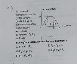 21)
Bir cisme ait
momentum - zaman
grafiği şekildeki
gibidir. I, II ve III
zaman aralıklarında
cisme etkiyen
kuvvetlerin
büyüklükleri F₁, F2
ve F3 dür.
P
A) F₁ > F₂ > F3
C) F3 > F₂>F₁
E) F₁ = F3> F₂
0
(P) momentum
111
21 31
→ Zaman
F₁ t=P
Buna göre aşağıdakilerden hangisi doğrudur?
B) F₂ > F3 > F₁
D) F3 > F₁ > F₂