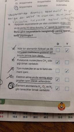 8
9-D
0-D
to
D) Ampermetre
E Ampermetre
Ampermetre
Voltmetre
bu yule
JAmpermetrele direncisiz kabul @alic.
derge sal bailar ve handen okim secar.
baylor winte
Velinotre se poald
8. Aşağıdaki seçeneklerde yer alan cümlelerin doğru (D)
ya da yanlış (Y) olma durumu "✔" işareti ile belirtilmiştir.
Buna göre seçeneklerin hangisinde yanlış işaret-
leme yapılmıştır?
Nötr bir elementin fiziksel ya da
kimyasal özelliklerini gösteren en
küçük birime iyon denir...
Poliatomik moleküllere CH bile-
şiği örnek verilebilir.
Tüm moleküller en az iki farklı ele-
ment içerir.
9-E
10-A
D) Elektron almış ya da vermiş atom
grupları iyon olarak adlandırılır.
Element atomlarına H₂, O₂ ve N₂
gibi tanecikler örnek verilebilir.
19-B
20-D
29-E
30-C
Ampermetre
Voltmetre
39-A
40-C
D
Ko
10-D
Y
19-0
20-A