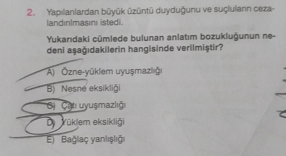 2. Yapılanlardan büyük üzüntü duyduğunu ve suçluların ceza-
landırılmasını istedi.
Yukarıdaki cümlede bulunan anlatım bozukluğunun ne-
deni aşağıdakilerin hangisinde verilmiştir?
A) Özne-yüklem uyuşmazlığı
B) Nesne eksikliği
S) Çatı uyuşmazlığı
DYüklem eks