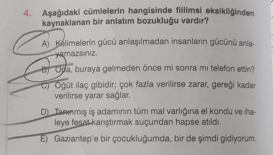 4. Aşağıdaki cümlelerin hangisinde fiilimsi eksikliğinden
kaynaklanan bir anlatım bozukluğu vardır?
A) Kelimelerin gücü anlaşılmadan insanların gücünü anla-
yamazsınız.
B Opa, buraya gelmeden önce mi sonra mi telefon ettin?
Öğüt ilaç gibidir; çok fazla ver