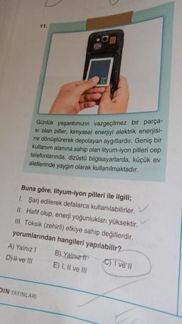 Günlük yaşantımızın vazgeçilmez bir parça-
si olan piller, kimyasal enerjiyi elektrik enerjisi-
ne dönüştürerek depolayan aygıtlardır. Geniş bir
kullanım alanına sahip olan lityum-iyon pilleri cep
telefonlarında, dizüstü bilgisayarlarda, küçük ev
aletlerinde yaygın olarak kullanılmaktadır.
11.
Buna göre, lityum-iyon pilleri ile ilgili;
1. Şarj edilerek defalarca kullanılabilirler.
II. Hafif olup, enerji yoğunlukları yüksektir.
III. Toksik (zehirli) etkiye sahip değillerdir.
yorumlarından hangileri yapılabilir?
B) Yalnız
(C) I ve'll
E) I, II ve III
A) Yalnız I
D) II ve III
DIN YAYINLARI