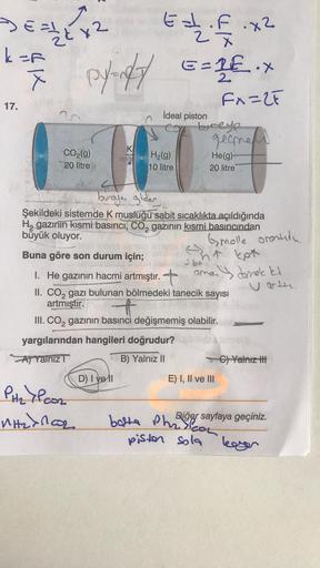 Deale 12 Eat.f.x²
Edifi
py=14/7 == 2€.X
Fx=2F
k=F
X
17.
CO₂(g)
20 litre
K
hone
Buna göre son durum için;
İdeal piston
PH₂7PCO₂
MH₂>nCO₂
H₂(g)
10 litre
buraya gider
Şekildeki sistemde K musluğu sabit sıcaklıkta açıldığında
H₂ gazının kısmi basıncı, CO₂ gazı