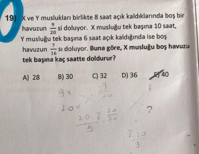 19) X ve Y muslukları birlikte 8 saat açık kaldıklarında boş bir
havuzun si doluyor. X musluğu tek başına 10 saat,
20
Y musluğu tek başına 6 saat açık kaldığında ise boş
7
havuzun si doluyor. Buna göre, X musluğu boş havuzu
tek başına kaç saatte doldurur?