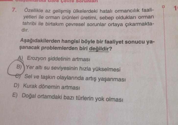 7.
pre Çevre Sorunları
Özellikle az gelişmiş ülkelerdeki hatalı ormancılık faali-
yetleri ile orman ürünleri üretimi, sebep oldukları orman
tahribi ile birtakım çevresel sorunlar ortaya çıkarmakta-
dır.
Aşağıdakilerden hangisi böyle bir faaliyet sonucu ya-