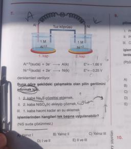 7.
A
mmmm
www
Al
1 M
Al+3
www.
1. kap
Al+3(suda) + 3e-→→→ Al(k)
Ni+2(suda) + 2e-
Ni(k)
A Yalnız I
Tuz köprüsü
D) I ve II
1 M
Ni+2
2. kap
denklemleri veriliyor.
Buna göre şekildeki çalışmakta olan pilin gerilimini
artırmak için,
B) Yalnız II
ST
1. 2 kaba Na₂S çözeltisi eklemek,
II. 2. kaba NiSO4(k) ekleyip çözmek, e
III. 1. kaba hacmi kadar ari su eklemek
Ni
E°=-1,66 V
E°=-0,25 V
OF
işlemlerinden hangileri tek başına uygulanabilir?
(NiS suda çözünmez.)
r
E) II ve III
C) Yalnız III
ry yayınları
9.
10.
piline
1. PH
II. PI
III. C
işlem
lerde
(PbS
A)
B)
C)
D)
E)