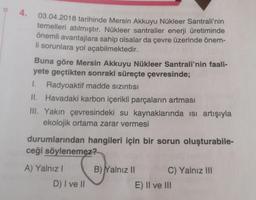 4.
03.04.2018 tarihinde Mersin Akkuyu Nükleer Santrali'nin
temelleri atılmıştır. Nükleer santraller enerji üretiminde
önemli avantajlara sahip olsalar da çevre üzerinde önem-
li sorunlara yol açabilmektedir.
Buna göre Mersin Akkuyu Nükleer Santrali'nin faali-
yete geçtikten sonraki süreçte çevresinde;
1. Radyoaktif madde sızıntısı
II. Havadaki karbon içerikli parçaların artması
III. Yakın çevresindeki su kaynaklarında isi artışıyla
ekolojik ortama zarar vermesi
durumlarından hangileri için bir sorun oluşturabile-
ceği söylenemez?
A) Yalnız I
D) I ve II
B) Yalnız II
C) Yalnız III
E) II ve III