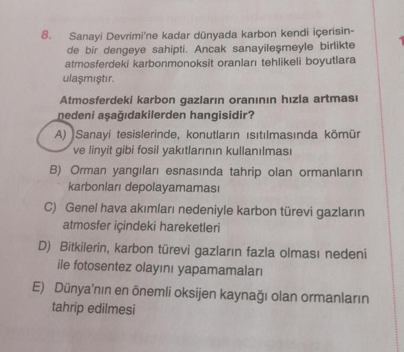 8.
Sanayi Devrimi'ne kadar dünyada karbon kendi içerisin-
de bir dengeye sahipti. Ancak sanayileşmeyle birlikte
atmosferdeki karbonmonoksit oranları tehlikeli boyutlara
ulaşmıştır.
Atmosferdeki karbon gazların oranının hızla artması
nedeni aşağıdakilerden 