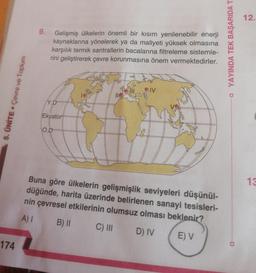 174
5. ÜNİTE. Çevre ve Toplum
9.
Gelişmiş ülkelerin önemli bir kısım yenilenebilir enerji
kaynaklarına yönelerek ya da maliyeti yüksek olmasına
karşılık termik santrallerin bacalarına filtreleme sistemle-
rini geliştirerek çevre korunmasına önem vermektedirler.
Y.D
Ekvator
O.D
#
11G
OIV
B
Buna göre ülkelerin gelişmişlik seviyeleri düşünül-
düğünde, harita üzerinde belirlenen sanayi tesisleri-
nin çevresel etkilerinin olumsuz olması beklenir?
A) I
B) II
C) III
D) IV
E) V
□ YAYINDA TEK BAŞARIDA T
12.
13